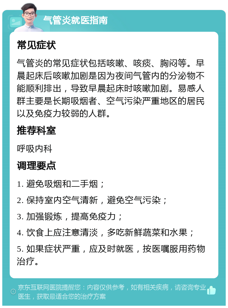 气管炎就医指南 常见症状 气管炎的常见症状包括咳嗽、咳痰、胸闷等。早晨起床后咳嗽加剧是因为夜间气管内的分泌物不能顺利排出，导致早晨起床时咳嗽加剧。易感人群主要是长期吸烟者、空气污染严重地区的居民以及免疫力较弱的人群。 推荐科室 呼吸内科 调理要点 1. 避免吸烟和二手烟； 2. 保持室内空气清新，避免空气污染； 3. 加强锻炼，提高免疫力； 4. 饮食上应注意清淡，多吃新鲜蔬菜和水果； 5. 如果症状严重，应及时就医，按医嘱服用药物治疗。