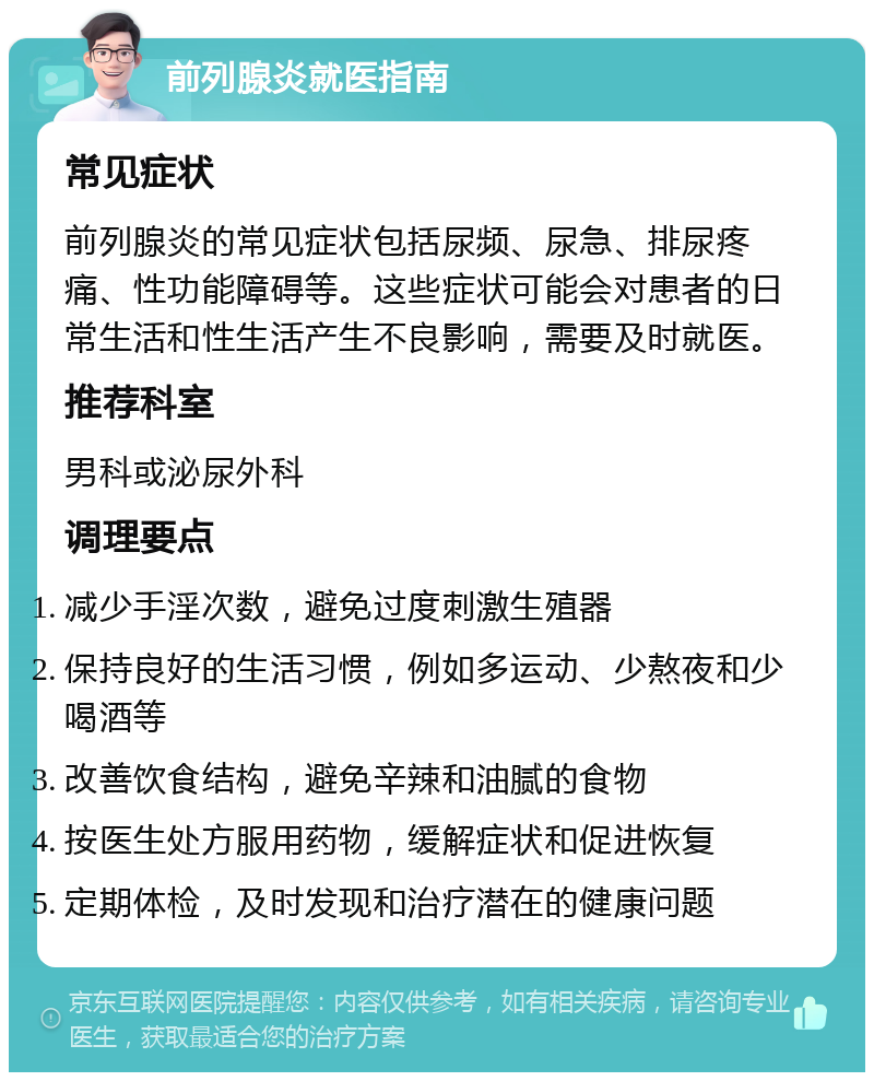 前列腺炎就医指南 常见症状 前列腺炎的常见症状包括尿频、尿急、排尿疼痛、性功能障碍等。这些症状可能会对患者的日常生活和性生活产生不良影响，需要及时就医。 推荐科室 男科或泌尿外科 调理要点 减少手淫次数，避免过度刺激生殖器 保持良好的生活习惯，例如多运动、少熬夜和少喝酒等 改善饮食结构，避免辛辣和油腻的食物 按医生处方服用药物，缓解症状和促进恢复 定期体检，及时发现和治疗潜在的健康问题