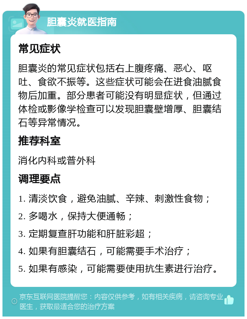 胆囊炎就医指南 常见症状 胆囊炎的常见症状包括右上腹疼痛、恶心、呕吐、食欲不振等。这些症状可能会在进食油腻食物后加重。部分患者可能没有明显症状，但通过体检或影像学检查可以发现胆囊壁增厚、胆囊结石等异常情况。 推荐科室 消化内科或普外科 调理要点 1. 清淡饮食，避免油腻、辛辣、刺激性食物； 2. 多喝水，保持大便通畅； 3. 定期复查肝功能和肝脏彩超； 4. 如果有胆囊结石，可能需要手术治疗； 5. 如果有感染，可能需要使用抗生素进行治疗。