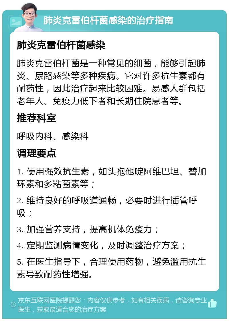 肺炎克雷伯杆菌感染的治疗指南 肺炎克雷伯杆菌感染 肺炎克雷伯杆菌是一种常见的细菌，能够引起肺炎、尿路感染等多种疾病。它对许多抗生素都有耐药性，因此治疗起来比较困难。易感人群包括老年人、免疫力低下者和长期住院患者等。 推荐科室 呼吸内科、感染科 调理要点 1. 使用强效抗生素，如头孢他啶阿维巴坦、替加环素和多粘菌素等； 2. 维持良好的呼吸道通畅，必要时进行插管呼吸； 3. 加强营养支持，提高机体免疫力； 4. 定期监测病情变化，及时调整治疗方案； 5. 在医生指导下，合理使用药物，避免滥用抗生素导致耐药性增强。