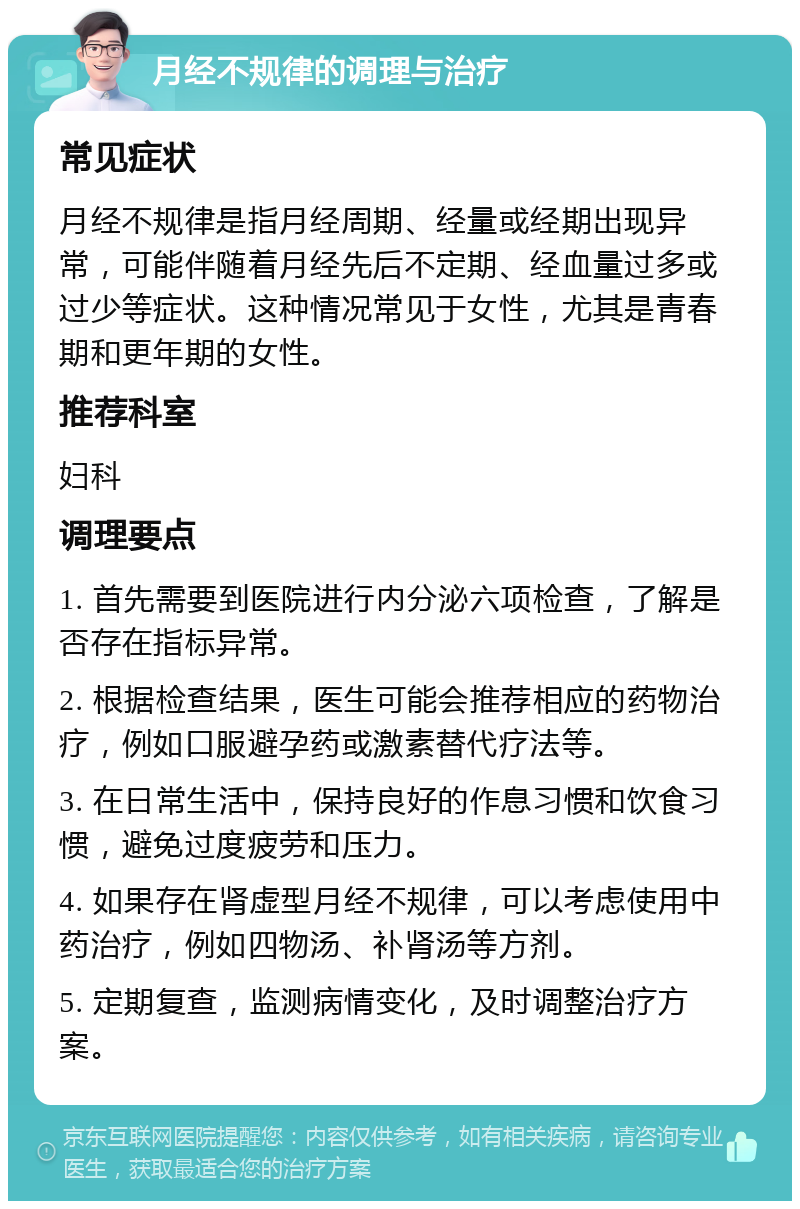 月经不规律的调理与治疗 常见症状 月经不规律是指月经周期、经量或经期出现异常，可能伴随着月经先后不定期、经血量过多或过少等症状。这种情况常见于女性，尤其是青春期和更年期的女性。 推荐科室 妇科 调理要点 1. 首先需要到医院进行内分泌六项检查，了解是否存在指标异常。 2. 根据检查结果，医生可能会推荐相应的药物治疗，例如口服避孕药或激素替代疗法等。 3. 在日常生活中，保持良好的作息习惯和饮食习惯，避免过度疲劳和压力。 4. 如果存在肾虚型月经不规律，可以考虑使用中药治疗，例如四物汤、补肾汤等方剂。 5. 定期复查，监测病情变化，及时调整治疗方案。