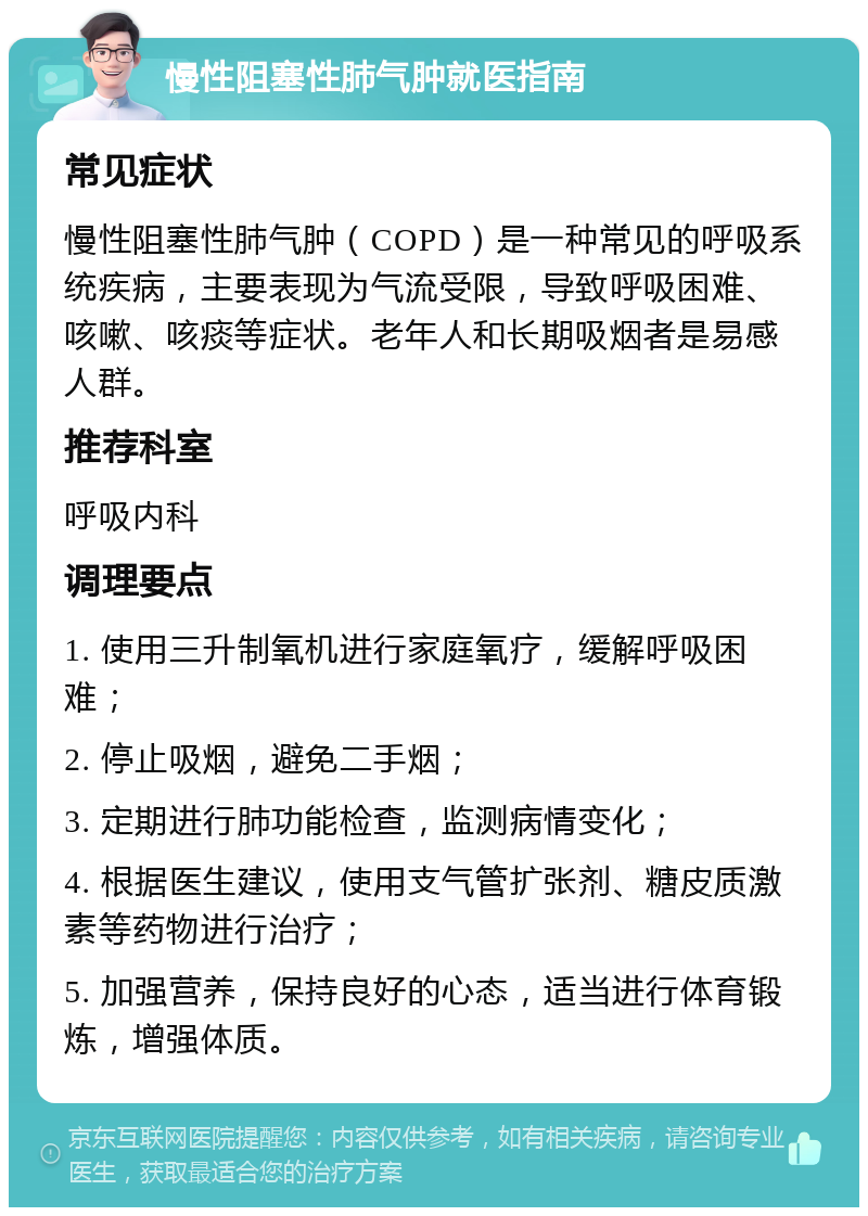 慢性阻塞性肺气肿就医指南 常见症状 慢性阻塞性肺气肿（COPD）是一种常见的呼吸系统疾病，主要表现为气流受限，导致呼吸困难、咳嗽、咳痰等症状。老年人和长期吸烟者是易感人群。 推荐科室 呼吸内科 调理要点 1. 使用三升制氧机进行家庭氧疗，缓解呼吸困难； 2. 停止吸烟，避免二手烟； 3. 定期进行肺功能检查，监测病情变化； 4. 根据医生建议，使用支气管扩张剂、糖皮质激素等药物进行治疗； 5. 加强营养，保持良好的心态，适当进行体育锻炼，增强体质。