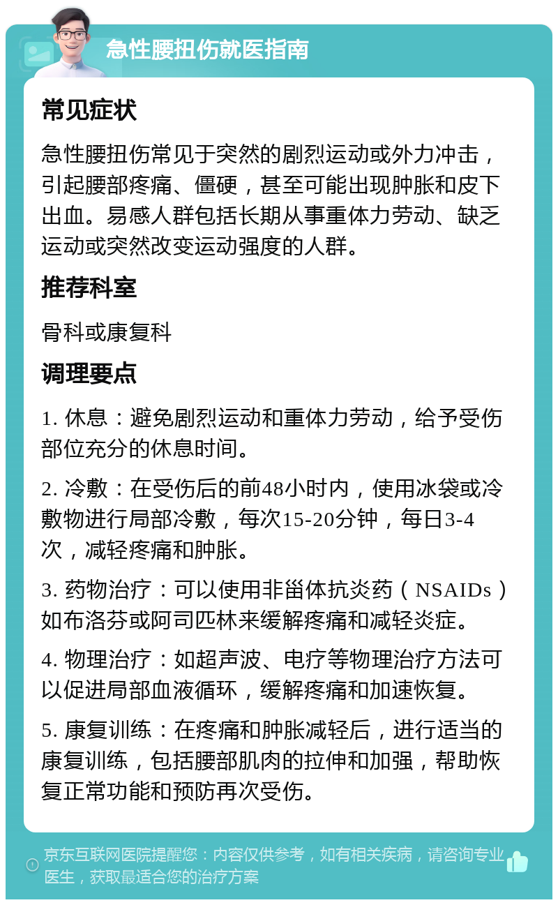 急性腰扭伤就医指南 常见症状 急性腰扭伤常见于突然的剧烈运动或外力冲击，引起腰部疼痛、僵硬，甚至可能出现肿胀和皮下出血。易感人群包括长期从事重体力劳动、缺乏运动或突然改变运动强度的人群。 推荐科室 骨科或康复科 调理要点 1. 休息：避免剧烈运动和重体力劳动，给予受伤部位充分的休息时间。 2. 冷敷：在受伤后的前48小时内，使用冰袋或冷敷物进行局部冷敷，每次15-20分钟，每日3-4次，减轻疼痛和肿胀。 3. 药物治疗：可以使用非甾体抗炎药（NSAIDs）如布洛芬或阿司匹林来缓解疼痛和减轻炎症。 4. 物理治疗：如超声波、电疗等物理治疗方法可以促进局部血液循环，缓解疼痛和加速恢复。 5. 康复训练：在疼痛和肿胀减轻后，进行适当的康复训练，包括腰部肌肉的拉伸和加强，帮助恢复正常功能和预防再次受伤。