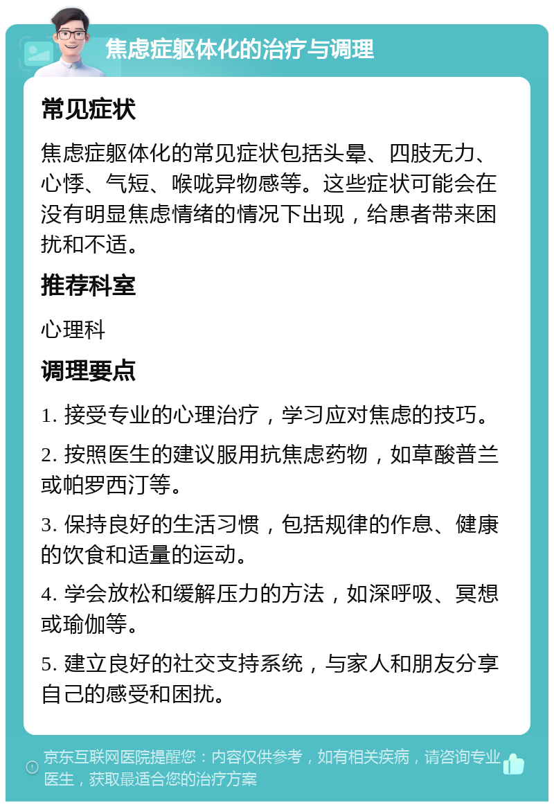 焦虑症躯体化的治疗与调理 常见症状 焦虑症躯体化的常见症状包括头晕、四肢无力、心悸、气短、喉咙异物感等。这些症状可能会在没有明显焦虑情绪的情况下出现，给患者带来困扰和不适。 推荐科室 心理科 调理要点 1. 接受专业的心理治疗，学习应对焦虑的技巧。 2. 按照医生的建议服用抗焦虑药物，如草酸普兰或帕罗西汀等。 3. 保持良好的生活习惯，包括规律的作息、健康的饮食和适量的运动。 4. 学会放松和缓解压力的方法，如深呼吸、冥想或瑜伽等。 5. 建立良好的社交支持系统，与家人和朋友分享自己的感受和困扰。