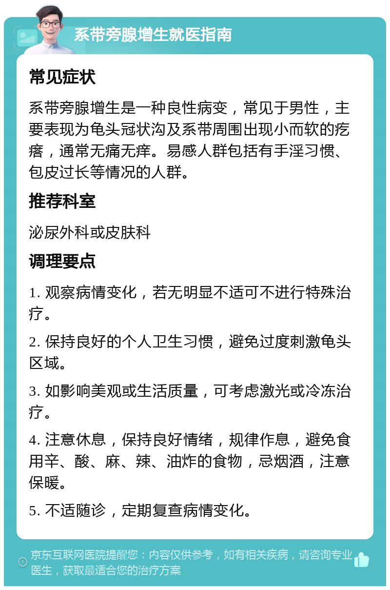 系带旁腺增生就医指南 常见症状 系带旁腺增生是一种良性病变，常见于男性，主要表现为龟头冠状沟及系带周围出现小而软的疙瘩，通常无痛无痒。易感人群包括有手淫习惯、包皮过长等情况的人群。 推荐科室 泌尿外科或皮肤科 调理要点 1. 观察病情变化，若无明显不适可不进行特殊治疗。 2. 保持良好的个人卫生习惯，避免过度刺激龟头区域。 3. 如影响美观或生活质量，可考虑激光或冷冻治疗。 4. 注意休息，保持良好情绪，规律作息，避免食用辛、酸、麻、辣、油炸的食物，忌烟酒，注意保暖。 5. 不适随诊，定期复查病情变化。