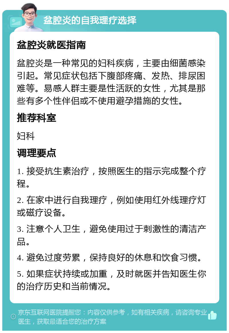 盆腔炎的自我理疗选择 盆腔炎就医指南 盆腔炎是一种常见的妇科疾病，主要由细菌感染引起。常见症状包括下腹部疼痛、发热、排尿困难等。易感人群主要是性活跃的女性，尤其是那些有多个性伴侣或不使用避孕措施的女性。 推荐科室 妇科 调理要点 1. 接受抗生素治疗，按照医生的指示完成整个疗程。 2. 在家中进行自我理疗，例如使用红外线理疗灯或磁疗设备。 3. 注意个人卫生，避免使用过于刺激性的清洁产品。 4. 避免过度劳累，保持良好的休息和饮食习惯。 5. 如果症状持续或加重，及时就医并告知医生你的治疗历史和当前情况。