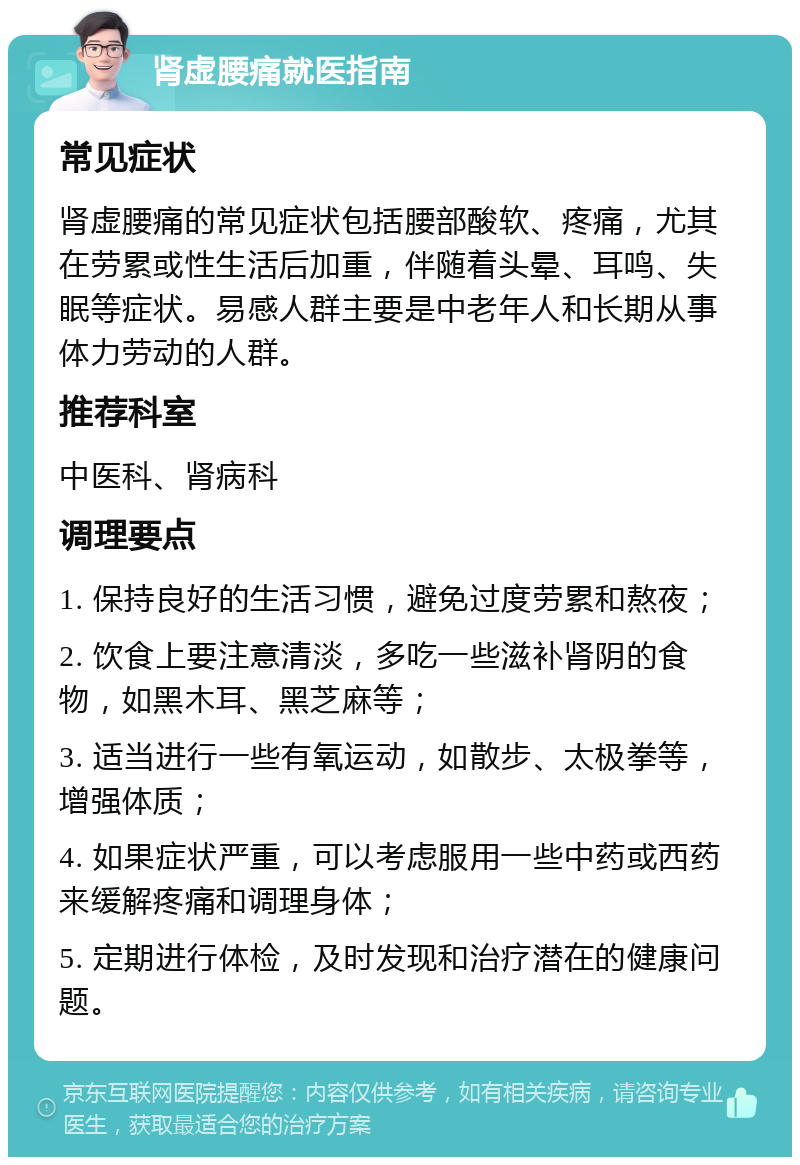 肾虚腰痛就医指南 常见症状 肾虚腰痛的常见症状包括腰部酸软、疼痛，尤其在劳累或性生活后加重，伴随着头晕、耳鸣、失眠等症状。易感人群主要是中老年人和长期从事体力劳动的人群。 推荐科室 中医科、肾病科 调理要点 1. 保持良好的生活习惯，避免过度劳累和熬夜； 2. 饮食上要注意清淡，多吃一些滋补肾阴的食物，如黑木耳、黑芝麻等； 3. 适当进行一些有氧运动，如散步、太极拳等，增强体质； 4. 如果症状严重，可以考虑服用一些中药或西药来缓解疼痛和调理身体； 5. 定期进行体检，及时发现和治疗潜在的健康问题。