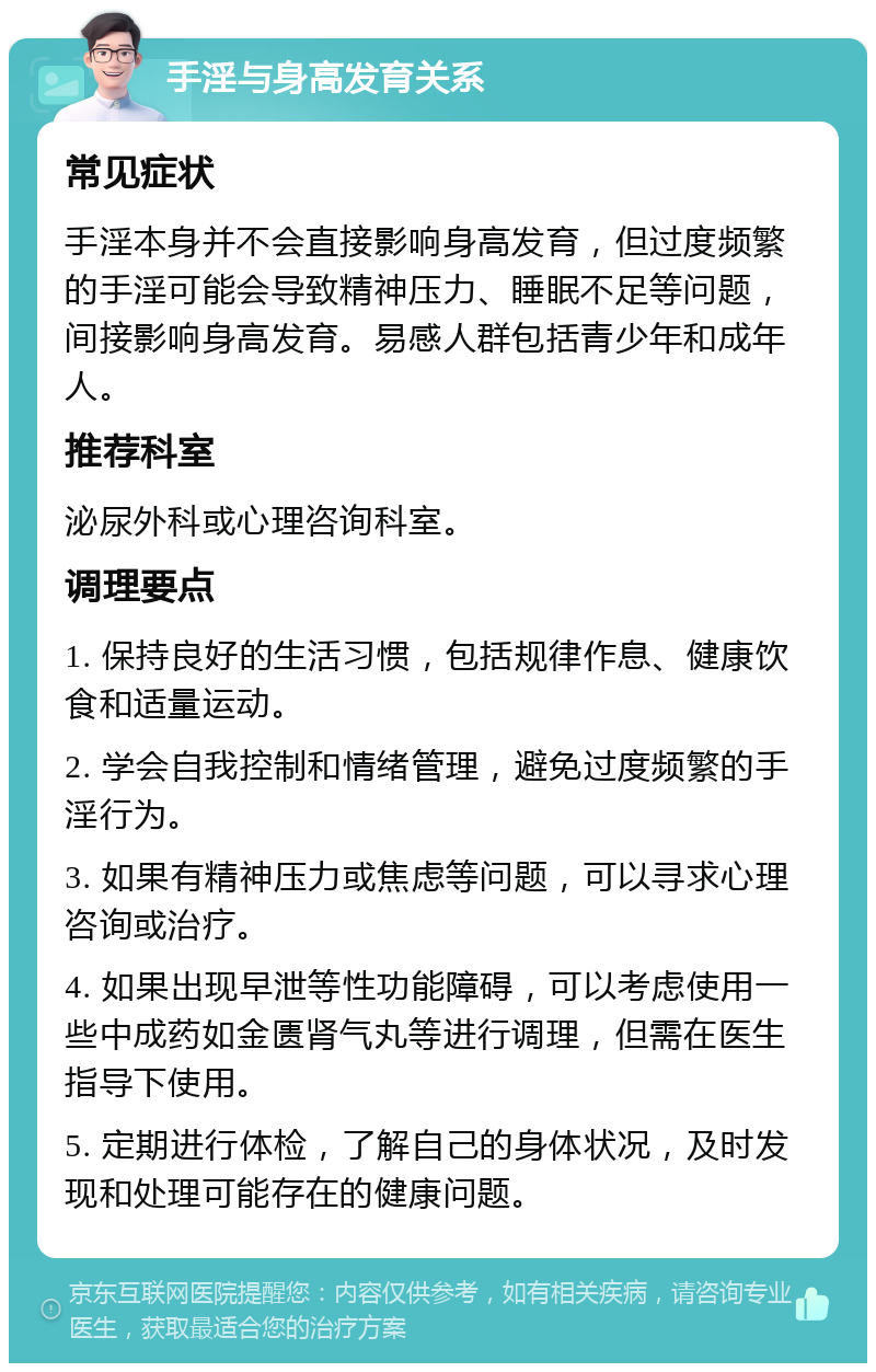 手淫与身高发育关系 常见症状 手淫本身并不会直接影响身高发育，但过度频繁的手淫可能会导致精神压力、睡眠不足等问题，间接影响身高发育。易感人群包括青少年和成年人。 推荐科室 泌尿外科或心理咨询科室。 调理要点 1. 保持良好的生活习惯，包括规律作息、健康饮食和适量运动。 2. 学会自我控制和情绪管理，避免过度频繁的手淫行为。 3. 如果有精神压力或焦虑等问题，可以寻求心理咨询或治疗。 4. 如果出现早泄等性功能障碍，可以考虑使用一些中成药如金匮肾气丸等进行调理，但需在医生指导下使用。 5. 定期进行体检，了解自己的身体状况，及时发现和处理可能存在的健康问题。