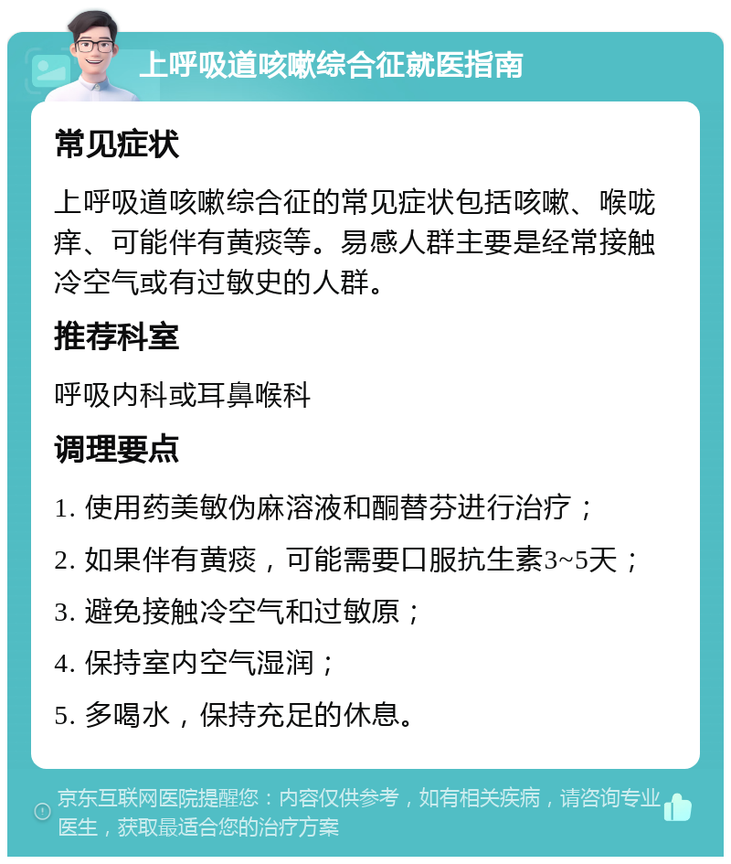 上呼吸道咳嗽综合征就医指南 常见症状 上呼吸道咳嗽综合征的常见症状包括咳嗽、喉咙痒、可能伴有黄痰等。易感人群主要是经常接触冷空气或有过敏史的人群。 推荐科室 呼吸内科或耳鼻喉科 调理要点 1. 使用药美敏伪麻溶液和酮替芬进行治疗； 2. 如果伴有黄痰，可能需要口服抗生素3~5天； 3. 避免接触冷空气和过敏原； 4. 保持室内空气湿润； 5. 多喝水，保持充足的休息。