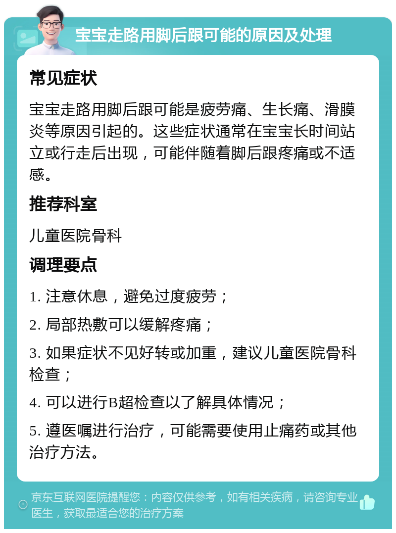 宝宝走路用脚后跟可能的原因及处理 常见症状 宝宝走路用脚后跟可能是疲劳痛、生长痛、滑膜炎等原因引起的。这些症状通常在宝宝长时间站立或行走后出现，可能伴随着脚后跟疼痛或不适感。 推荐科室 儿童医院骨科 调理要点 1. 注意休息，避免过度疲劳； 2. 局部热敷可以缓解疼痛； 3. 如果症状不见好转或加重，建议儿童医院骨科检查； 4. 可以进行B超检查以了解具体情况； 5. 遵医嘱进行治疗，可能需要使用止痛药或其他治疗方法。