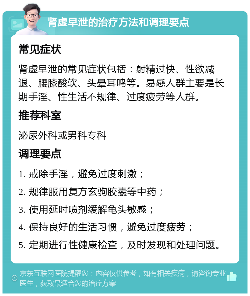 肾虚早泄的治疗方法和调理要点 常见症状 肾虚早泄的常见症状包括：射精过快、性欲减退、腰膝酸软、头晕耳鸣等。易感人群主要是长期手淫、性生活不规律、过度疲劳等人群。 推荐科室 泌尿外科或男科专科 调理要点 1. 戒除手淫，避免过度刺激； 2. 规律服用复方玄驹胶囊等中药； 3. 使用延时喷剂缓解龟头敏感； 4. 保持良好的生活习惯，避免过度疲劳； 5. 定期进行性健康检查，及时发现和处理问题。