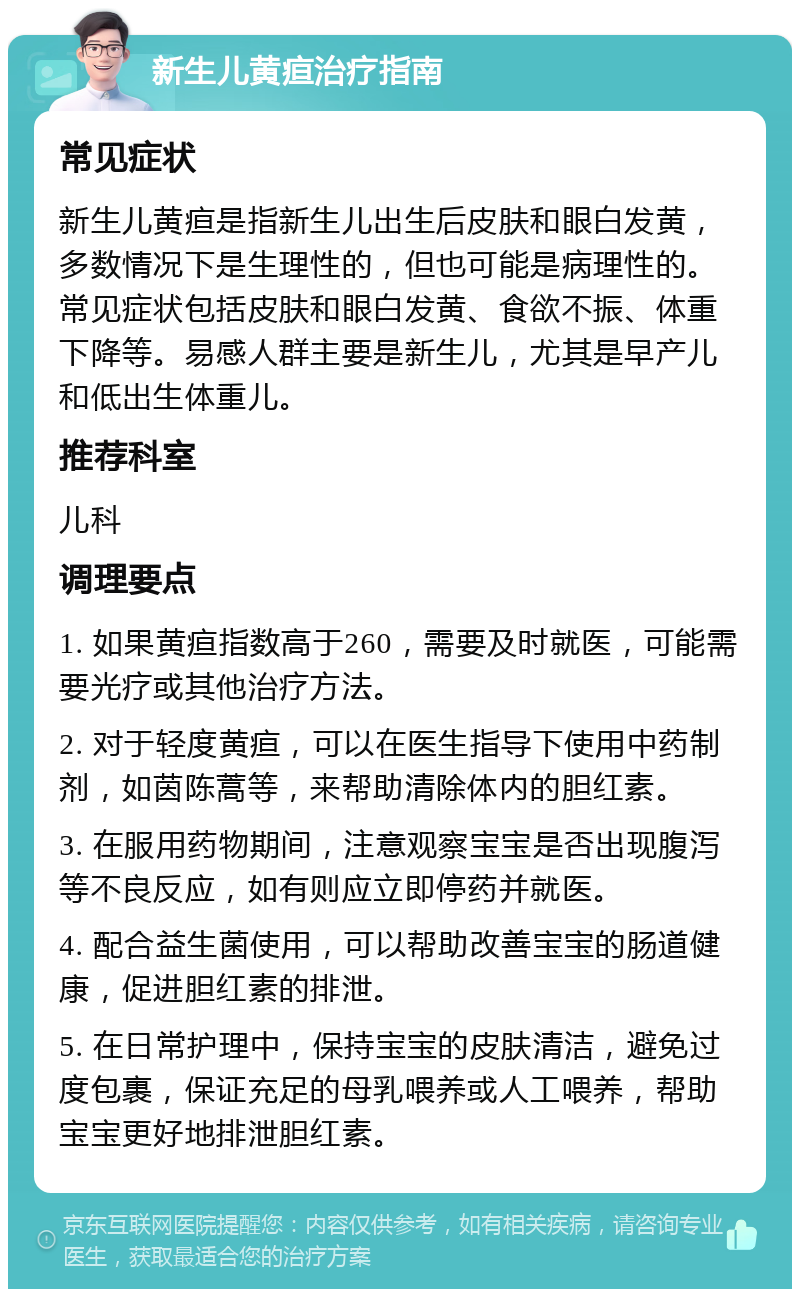 新生儿黄疸治疗指南 常见症状 新生儿黄疸是指新生儿出生后皮肤和眼白发黄，多数情况下是生理性的，但也可能是病理性的。常见症状包括皮肤和眼白发黄、食欲不振、体重下降等。易感人群主要是新生儿，尤其是早产儿和低出生体重儿。 推荐科室 儿科 调理要点 1. 如果黄疸指数高于260，需要及时就医，可能需要光疗或其他治疗方法。 2. 对于轻度黄疸，可以在医生指导下使用中药制剂，如茵陈蒿等，来帮助清除体内的胆红素。 3. 在服用药物期间，注意观察宝宝是否出现腹泻等不良反应，如有则应立即停药并就医。 4. 配合益生菌使用，可以帮助改善宝宝的肠道健康，促进胆红素的排泄。 5. 在日常护理中，保持宝宝的皮肤清洁，避免过度包裹，保证充足的母乳喂养或人工喂养，帮助宝宝更好地排泄胆红素。