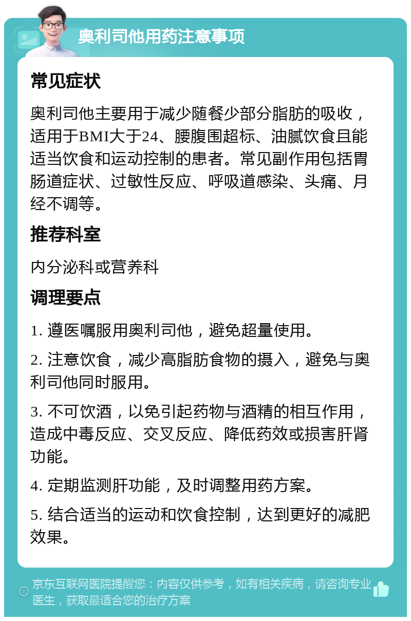 奥利司他用药注意事项 常见症状 奥利司他主要用于减少随餐少部分脂肪的吸收，适用于BMI大于24、腰腹围超标、油腻饮食且能适当饮食和运动控制的患者。常见副作用包括胃肠道症状、过敏性反应、呼吸道感染、头痛、月经不调等。 推荐科室 内分泌科或营养科 调理要点 1. 遵医嘱服用奥利司他，避免超量使用。 2. 注意饮食，减少高脂肪食物的摄入，避免与奥利司他同时服用。 3. 不可饮酒，以免引起药物与酒精的相互作用，造成中毒反应、交叉反应、降低药效或损害肝肾功能。 4. 定期监测肝功能，及时调整用药方案。 5. 结合适当的运动和饮食控制，达到更好的减肥效果。