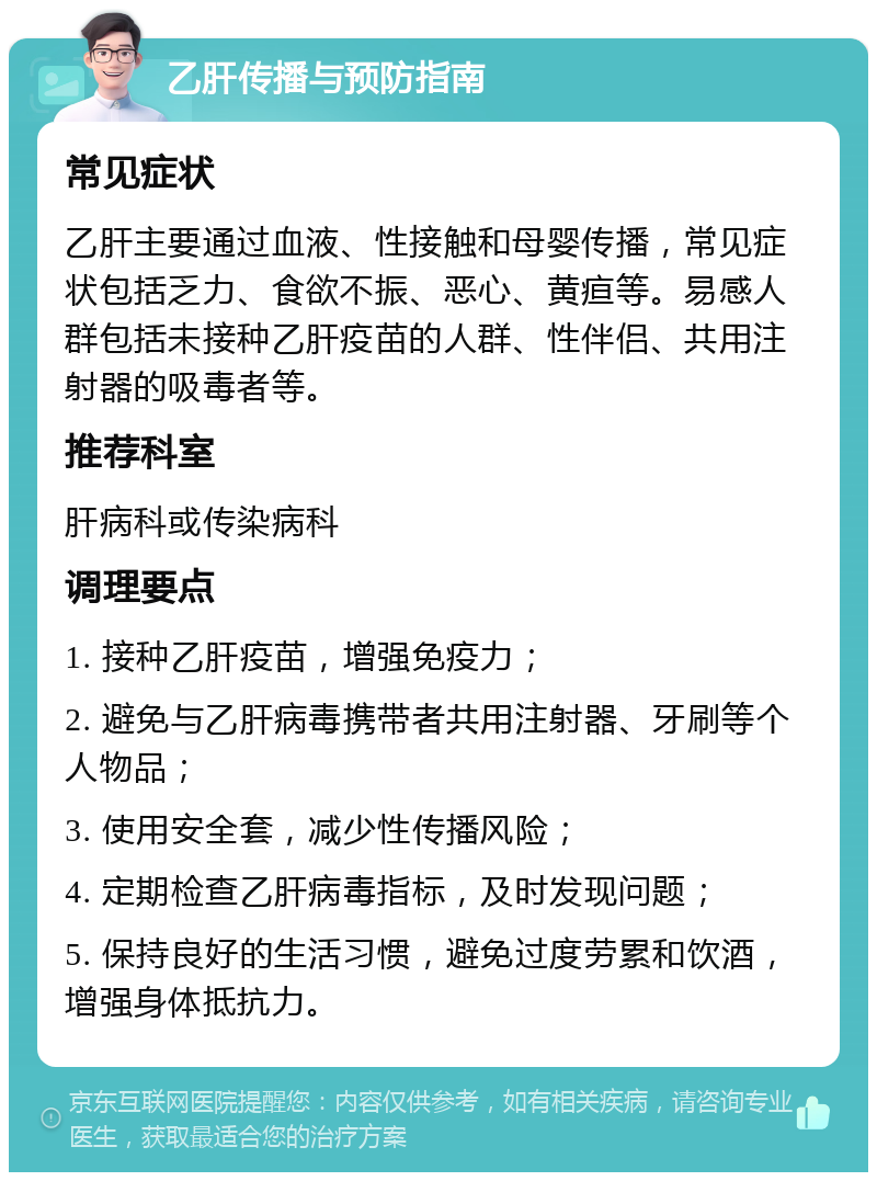 乙肝传播与预防指南 常见症状 乙肝主要通过血液、性接触和母婴传播，常见症状包括乏力、食欲不振、恶心、黄疸等。易感人群包括未接种乙肝疫苗的人群、性伴侣、共用注射器的吸毒者等。 推荐科室 肝病科或传染病科 调理要点 1. 接种乙肝疫苗，增强免疫力； 2. 避免与乙肝病毒携带者共用注射器、牙刷等个人物品； 3. 使用安全套，减少性传播风险； 4. 定期检查乙肝病毒指标，及时发现问题； 5. 保持良好的生活习惯，避免过度劳累和饮酒，增强身体抵抗力。