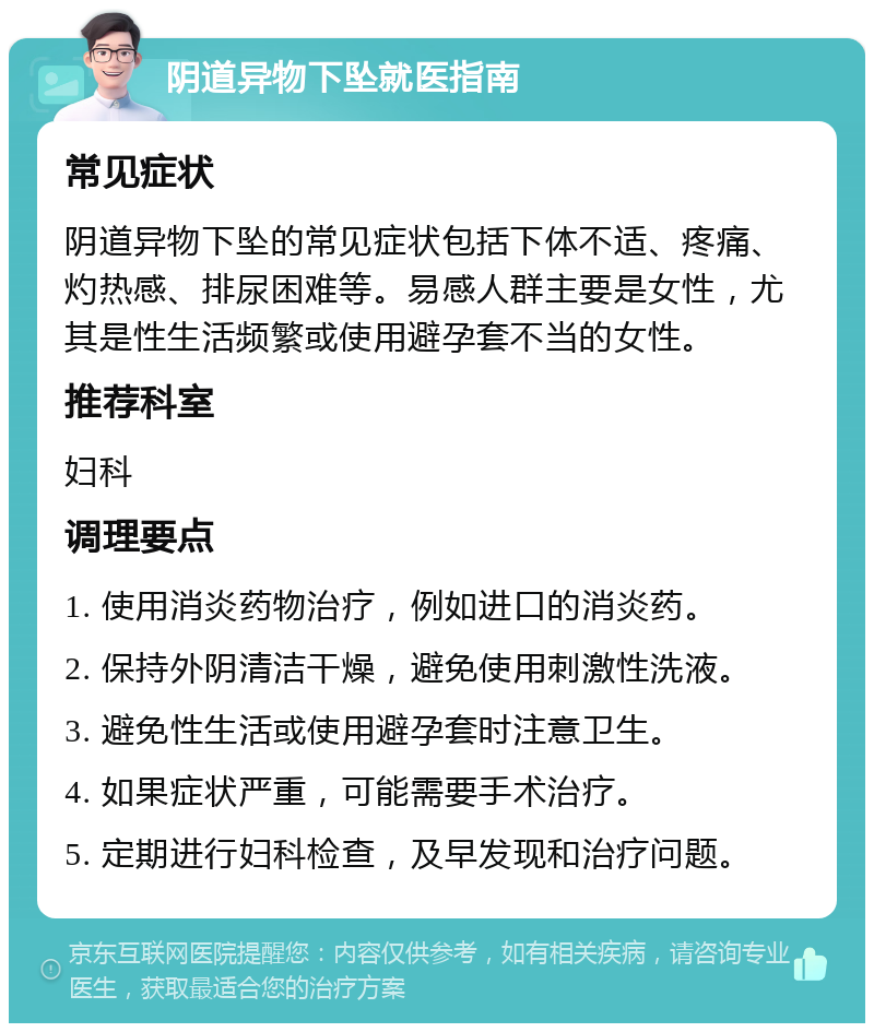 阴道异物下坠就医指南 常见症状 阴道异物下坠的常见症状包括下体不适、疼痛、灼热感、排尿困难等。易感人群主要是女性，尤其是性生活频繁或使用避孕套不当的女性。 推荐科室 妇科 调理要点 1. 使用消炎药物治疗，例如进口的消炎药。 2. 保持外阴清洁干燥，避免使用刺激性洗液。 3. 避免性生活或使用避孕套时注意卫生。 4. 如果症状严重，可能需要手术治疗。 5. 定期进行妇科检查，及早发现和治疗问题。