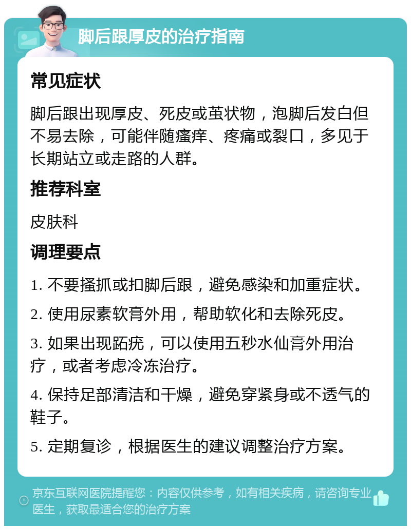 脚后跟厚皮的治疗指南 常见症状 脚后跟出现厚皮、死皮或茧状物，泡脚后发白但不易去除，可能伴随瘙痒、疼痛或裂口，多见于长期站立或走路的人群。 推荐科室 皮肤科 调理要点 1. 不要搔抓或扣脚后跟，避免感染和加重症状。 2. 使用尿素软膏外用，帮助软化和去除死皮。 3. 如果出现跖疣，可以使用五秒水仙膏外用治疗，或者考虑冷冻治疗。 4. 保持足部清洁和干燥，避免穿紧身或不透气的鞋子。 5. 定期复诊，根据医生的建议调整治疗方案。