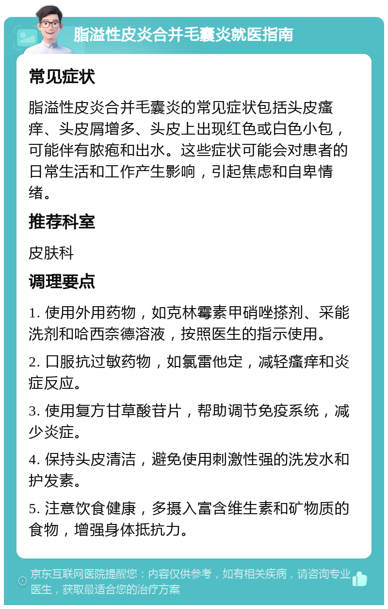 脂溢性皮炎合并毛囊炎就医指南 常见症状 脂溢性皮炎合并毛囊炎的常见症状包括头皮瘙痒、头皮屑增多、头皮上出现红色或白色小包，可能伴有脓疱和出水。这些症状可能会对患者的日常生活和工作产生影响，引起焦虑和自卑情绪。 推荐科室 皮肤科 调理要点 1. 使用外用药物，如克林霉素甲硝唑搽剂、采能洗剂和哈西奈德溶液，按照医生的指示使用。 2. 口服抗过敏药物，如氯雷他定，减轻瘙痒和炎症反应。 3. 使用复方甘草酸苷片，帮助调节免疫系统，减少炎症。 4. 保持头皮清洁，避免使用刺激性强的洗发水和护发素。 5. 注意饮食健康，多摄入富含维生素和矿物质的食物，增强身体抵抗力。