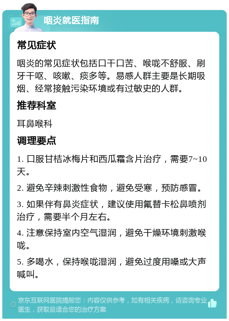 咽炎就医指南 常见症状 咽炎的常见症状包括口干口苦、喉咙不舒服、刷牙干呕、咳嗽、痰多等。易感人群主要是长期吸烟、经常接触污染环境或有过敏史的人群。 推荐科室 耳鼻喉科 调理要点 1. 口服甘桔冰梅片和西瓜霜含片治疗，需要7~10天。 2. 避免辛辣刺激性食物，避免受寒，预防感冒。 3. 如果伴有鼻炎症状，建议使用氟替卡松鼻喷剂治疗，需要半个月左右。 4. 注意保持室内空气湿润，避免干燥环境刺激喉咙。 5. 多喝水，保持喉咙湿润，避免过度用嗓或大声喊叫。