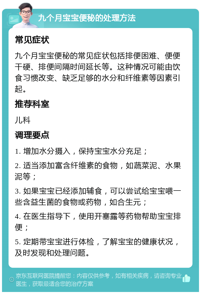 九个月宝宝便秘的处理方法 常见症状 九个月宝宝便秘的常见症状包括排便困难、便便干硬、排便间隔时间延长等。这种情况可能由饮食习惯改变、缺乏足够的水分和纤维素等因素引起。 推荐科室 儿科 调理要点 1. 增加水分摄入，保持宝宝水分充足； 2. 适当添加富含纤维素的食物，如蔬菜泥、水果泥等； 3. 如果宝宝已经添加辅食，可以尝试给宝宝喂一些含益生菌的食物或药物，如合生元； 4. 在医生指导下，使用开塞露等药物帮助宝宝排便； 5. 定期带宝宝进行体检，了解宝宝的健康状况，及时发现和处理问题。