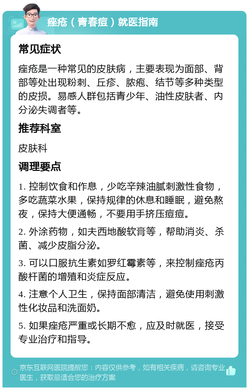 痤疮（青春痘）就医指南 常见症状 痤疮是一种常见的皮肤病，主要表现为面部、背部等处出现粉刺、丘疹、脓疱、结节等多种类型的皮损。易感人群包括青少年、油性皮肤者、内分泌失调者等。 推荐科室 皮肤科 调理要点 1. 控制饮食和作息，少吃辛辣油腻刺激性食物，多吃蔬菜水果，保持规律的休息和睡眠，避免熬夜，保持大便通畅，不要用手挤压痘痘。 2. 外涂药物，如夫西地酸软膏等，帮助消炎、杀菌、减少皮脂分泌。 3. 可以口服抗生素如罗红霉素等，来控制痤疮丙酸杆菌的增殖和炎症反应。 4. 注意个人卫生，保持面部清洁，避免使用刺激性化妆品和洗面奶。 5. 如果痤疮严重或长期不愈，应及时就医，接受专业治疗和指导。