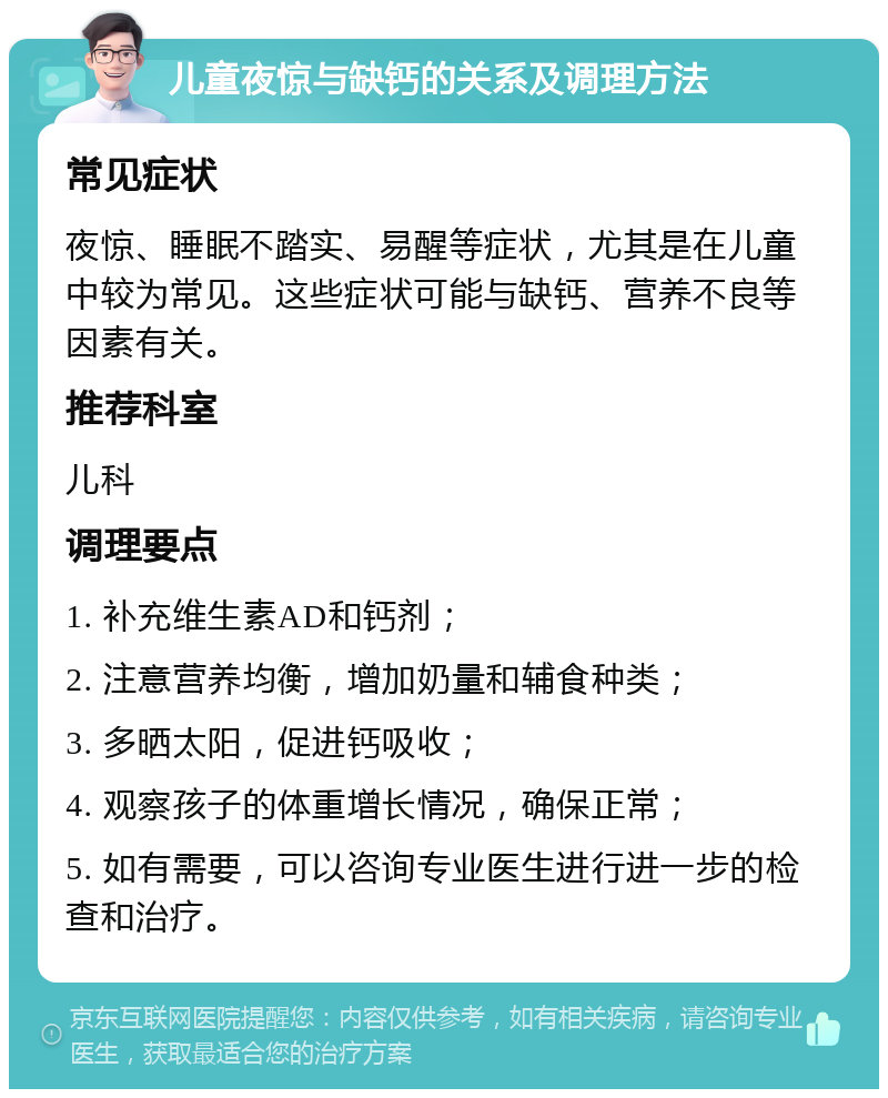 儿童夜惊与缺钙的关系及调理方法 常见症状 夜惊、睡眠不踏实、易醒等症状，尤其是在儿童中较为常见。这些症状可能与缺钙、营养不良等因素有关。 推荐科室 儿科 调理要点 1. 补充维生素AD和钙剂； 2. 注意营养均衡，增加奶量和辅食种类； 3. 多晒太阳，促进钙吸收； 4. 观察孩子的体重增长情况，确保正常； 5. 如有需要，可以咨询专业医生进行进一步的检查和治疗。