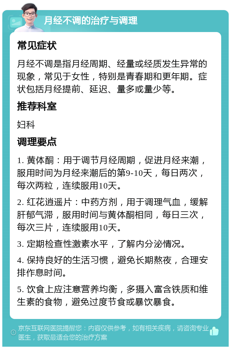 月经不调的治疗与调理 常见症状 月经不调是指月经周期、经量或经质发生异常的现象，常见于女性，特别是青春期和更年期。症状包括月经提前、延迟、量多或量少等。 推荐科室 妇科 调理要点 1. 黄体酮：用于调节月经周期，促进月经来潮，服用时间为月经来潮后的第9-10天，每日两次，每次两粒，连续服用10天。 2. 红花逍遥片：中药方剂，用于调理气血，缓解肝郁气滞，服用时间与黄体酮相同，每日三次，每次三片，连续服用10天。 3. 定期检查性激素水平，了解内分泌情况。 4. 保持良好的生活习惯，避免长期熬夜，合理安排作息时间。 5. 饮食上应注意营养均衡，多摄入富含铁质和维生素的食物，避免过度节食或暴饮暴食。