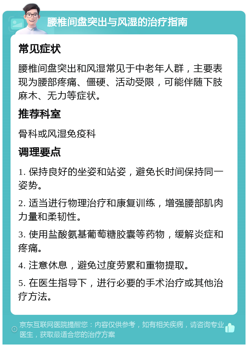 腰椎间盘突出与风湿的治疗指南 常见症状 腰椎间盘突出和风湿常见于中老年人群，主要表现为腰部疼痛、僵硬、活动受限，可能伴随下肢麻木、无力等症状。 推荐科室 骨科或风湿免疫科 调理要点 1. 保持良好的坐姿和站姿，避免长时间保持同一姿势。 2. 适当进行物理治疗和康复训练，增强腰部肌肉力量和柔韧性。 3. 使用盐酸氨基葡萄糖胶囊等药物，缓解炎症和疼痛。 4. 注意休息，避免过度劳累和重物提取。 5. 在医生指导下，进行必要的手术治疗或其他治疗方法。