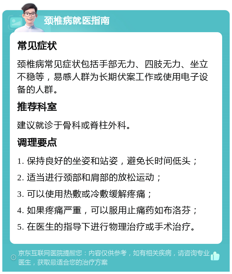 颈椎病就医指南 常见症状 颈椎病常见症状包括手部无力、四肢无力、坐立不稳等，易感人群为长期伏案工作或使用电子设备的人群。 推荐科室 建议就诊于骨科或脊柱外科。 调理要点 1. 保持良好的坐姿和站姿，避免长时间低头； 2. 适当进行颈部和肩部的放松运动； 3. 可以使用热敷或冷敷缓解疼痛； 4. 如果疼痛严重，可以服用止痛药如布洛芬； 5. 在医生的指导下进行物理治疗或手术治疗。