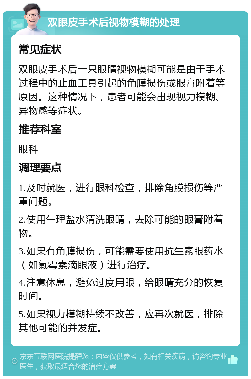 双眼皮手术后视物模糊的处理 常见症状 双眼皮手术后一只眼睛视物模糊可能是由于手术过程中的止血工具引起的角膜损伤或眼膏附着等原因。这种情况下，患者可能会出现视力模糊、异物感等症状。 推荐科室 眼科 调理要点 1.及时就医，进行眼科检查，排除角膜损伤等严重问题。 2.使用生理盐水清洗眼睛，去除可能的眼膏附着物。 3.如果有角膜损伤，可能需要使用抗生素眼药水（如氯霉素滴眼液）进行治疗。 4.注意休息，避免过度用眼，给眼睛充分的恢复时间。 5.如果视力模糊持续不改善，应再次就医，排除其他可能的并发症。