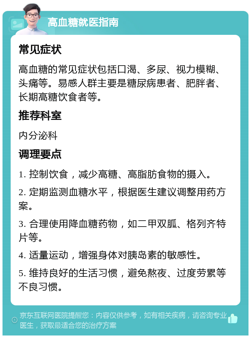 高血糖就医指南 常见症状 高血糖的常见症状包括口渴、多尿、视力模糊、头痛等。易感人群主要是糖尿病患者、肥胖者、长期高糖饮食者等。 推荐科室 内分泌科 调理要点 1. 控制饮食，减少高糖、高脂肪食物的摄入。 2. 定期监测血糖水平，根据医生建议调整用药方案。 3. 合理使用降血糖药物，如二甲双胍、格列齐特片等。 4. 适量运动，增强身体对胰岛素的敏感性。 5. 维持良好的生活习惯，避免熬夜、过度劳累等不良习惯。