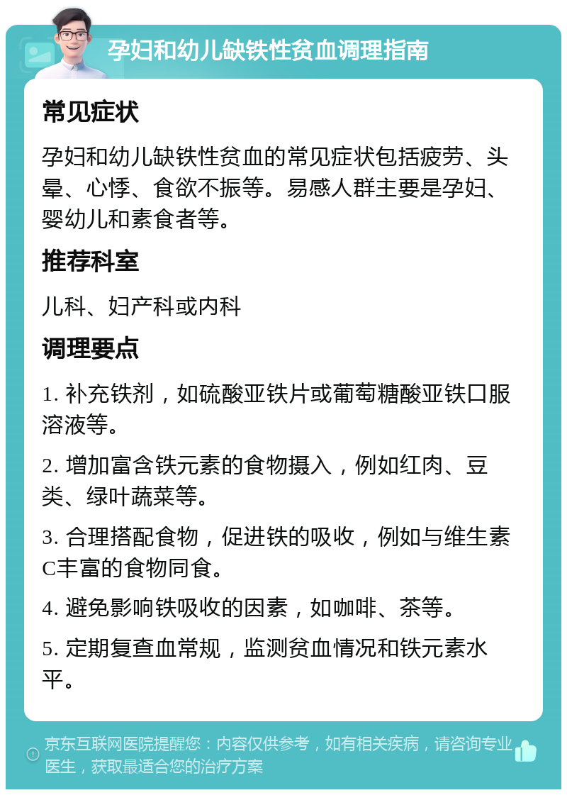 孕妇和幼儿缺铁性贫血调理指南 常见症状 孕妇和幼儿缺铁性贫血的常见症状包括疲劳、头晕、心悸、食欲不振等。易感人群主要是孕妇、婴幼儿和素食者等。 推荐科室 儿科、妇产科或内科 调理要点 1. 补充铁剂，如硫酸亚铁片或葡萄糖酸亚铁口服溶液等。 2. 增加富含铁元素的食物摄入，例如红肉、豆类、绿叶蔬菜等。 3. 合理搭配食物，促进铁的吸收，例如与维生素C丰富的食物同食。 4. 避免影响铁吸收的因素，如咖啡、茶等。 5. 定期复查血常规，监测贫血情况和铁元素水平。