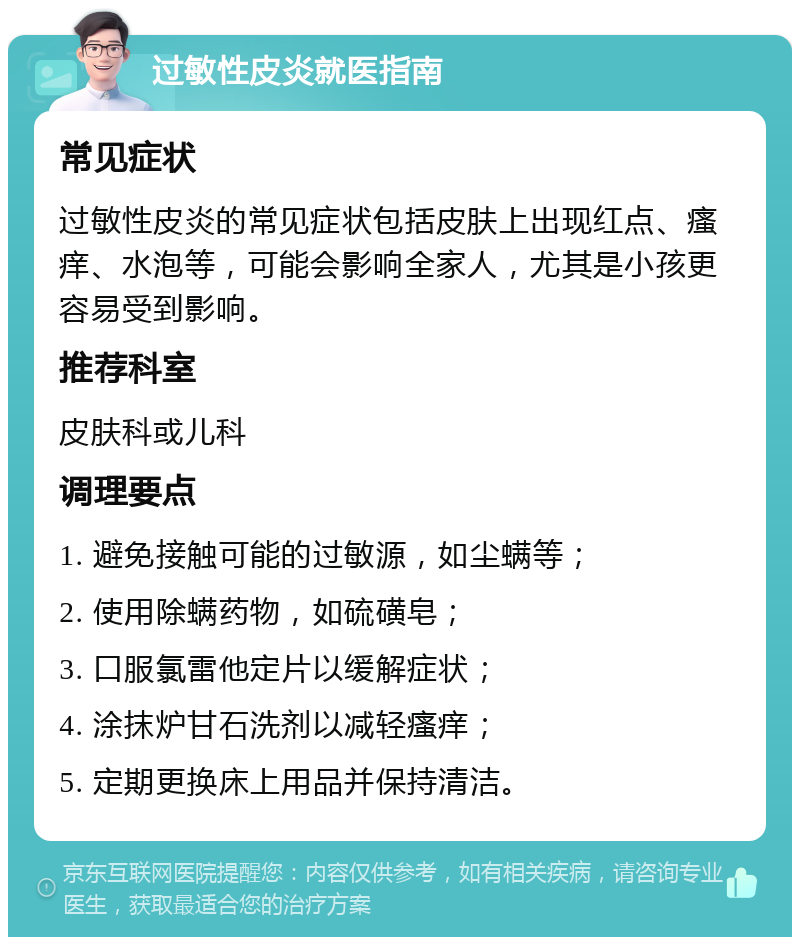 过敏性皮炎就医指南 常见症状 过敏性皮炎的常见症状包括皮肤上出现红点、瘙痒、水泡等，可能会影响全家人，尤其是小孩更容易受到影响。 推荐科室 皮肤科或儿科 调理要点 1. 避免接触可能的过敏源，如尘螨等； 2. 使用除螨药物，如硫磺皂； 3. 口服氯雷他定片以缓解症状； 4. 涂抹炉甘石洗剂以减轻瘙痒； 5. 定期更换床上用品并保持清洁。