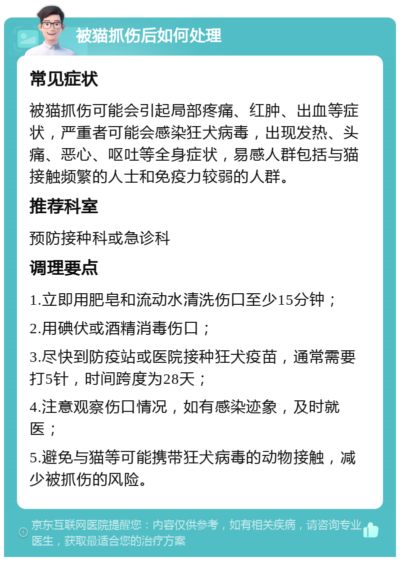 被猫抓伤后如何处理 常见症状 被猫抓伤可能会引起局部疼痛、红肿、出血等症状，严重者可能会感染狂犬病毒，出现发热、头痛、恶心、呕吐等全身症状，易感人群包括与猫接触频繁的人士和免疫力较弱的人群。 推荐科室 预防接种科或急诊科 调理要点 1.立即用肥皂和流动水清洗伤口至少15分钟； 2.用碘伏或酒精消毒伤口； 3.尽快到防疫站或医院接种狂犬疫苗，通常需要打5针，时间跨度为28天； 4.注意观察伤口情况，如有感染迹象，及时就医； 5.避免与猫等可能携带狂犬病毒的动物接触，减少被抓伤的风险。