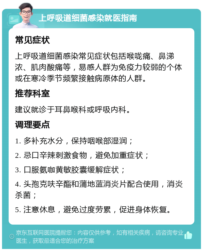 上呼吸道细菌感染就医指南 常见症状 上呼吸道细菌感染常见症状包括喉咙痛、鼻涕浓、肌肉酸痛等，易感人群为免疫力较弱的个体或在寒冷季节频繁接触病原体的人群。 推荐科室 建议就诊于耳鼻喉科或呼吸内科。 调理要点 1. 多补充水分，保持咽喉部湿润； 2. 忌口辛辣刺激食物，避免加重症状； 3. 口服氨咖黄敏胶囊缓解症状； 4. 头孢克呋辛酯和蒲地蓝消炎片配合使用，消炎杀菌； 5. 注意休息，避免过度劳累，促进身体恢复。