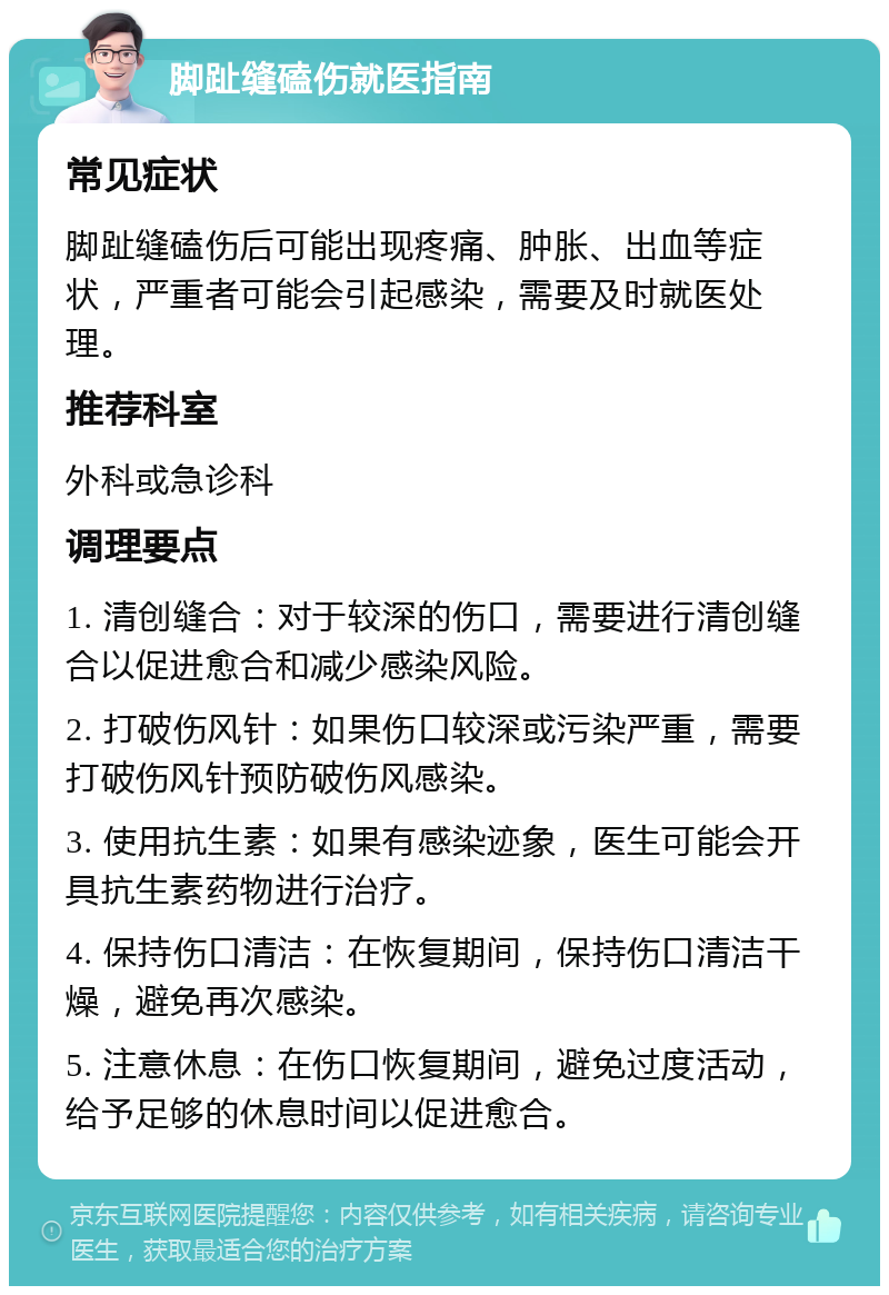 脚趾缝磕伤就医指南 常见症状 脚趾缝磕伤后可能出现疼痛、肿胀、出血等症状，严重者可能会引起感染，需要及时就医处理。 推荐科室 外科或急诊科 调理要点 1. 清创缝合：对于较深的伤口，需要进行清创缝合以促进愈合和减少感染风险。 2. 打破伤风针：如果伤口较深或污染严重，需要打破伤风针预防破伤风感染。 3. 使用抗生素：如果有感染迹象，医生可能会开具抗生素药物进行治疗。 4. 保持伤口清洁：在恢复期间，保持伤口清洁干燥，避免再次感染。 5. 注意休息：在伤口恢复期间，避免过度活动，给予足够的休息时间以促进愈合。