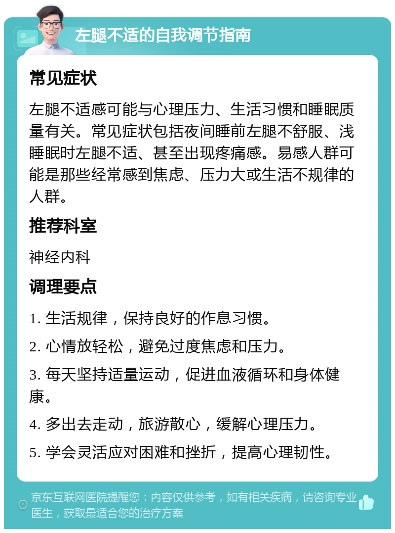 左腿不适的自我调节指南 常见症状 左腿不适感可能与心理压力、生活习惯和睡眠质量有关。常见症状包括夜间睡前左腿不舒服、浅睡眠时左腿不适、甚至出现疼痛感。易感人群可能是那些经常感到焦虑、压力大或生活不规律的人群。 推荐科室 神经内科 调理要点 1. 生活规律，保持良好的作息习惯。 2. 心情放轻松，避免过度焦虑和压力。 3. 每天坚持适量运动，促进血液循环和身体健康。 4. 多出去走动，旅游散心，缓解心理压力。 5. 学会灵活应对困难和挫折，提高心理韧性。