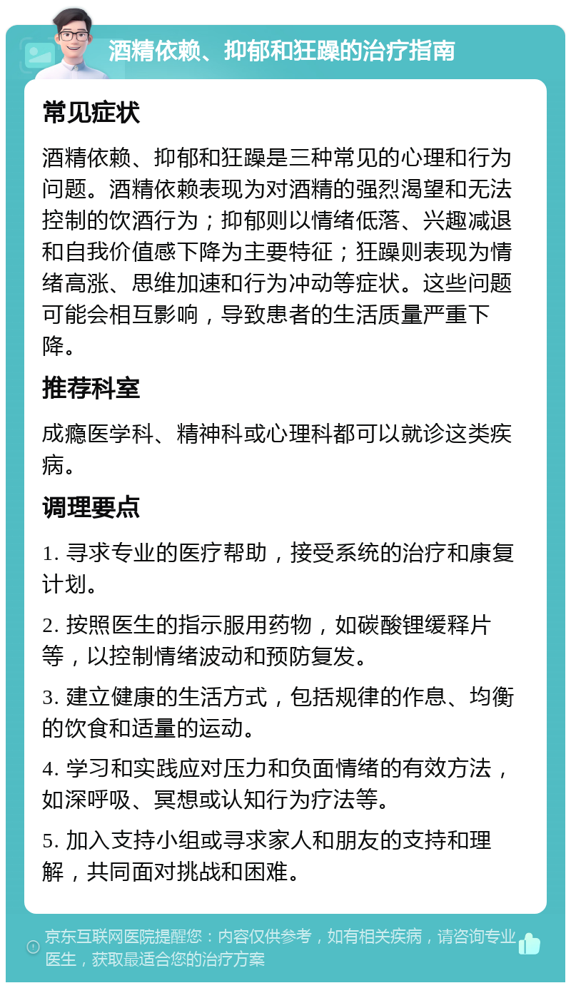 酒精依赖、抑郁和狂躁的治疗指南 常见症状 酒精依赖、抑郁和狂躁是三种常见的心理和行为问题。酒精依赖表现为对酒精的强烈渴望和无法控制的饮酒行为；抑郁则以情绪低落、兴趣减退和自我价值感下降为主要特征；狂躁则表现为情绪高涨、思维加速和行为冲动等症状。这些问题可能会相互影响，导致患者的生活质量严重下降。 推荐科室 成瘾医学科、精神科或心理科都可以就诊这类疾病。 调理要点 1. 寻求专业的医疗帮助，接受系统的治疗和康复计划。 2. 按照医生的指示服用药物，如碳酸锂缓释片等，以控制情绪波动和预防复发。 3. 建立健康的生活方式，包括规律的作息、均衡的饮食和适量的运动。 4. 学习和实践应对压力和负面情绪的有效方法，如深呼吸、冥想或认知行为疗法等。 5. 加入支持小组或寻求家人和朋友的支持和理解，共同面对挑战和困难。