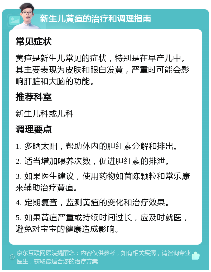 新生儿黄疸的治疗和调理指南 常见症状 黄疸是新生儿常见的症状，特别是在早产儿中。其主要表现为皮肤和眼白发黄，严重时可能会影响肝脏和大脑的功能。 推荐科室 新生儿科或儿科 调理要点 1. 多晒太阳，帮助体内的胆红素分解和排出。 2. 适当增加喂养次数，促进胆红素的排泄。 3. 如果医生建议，使用药物如茵陈颗粒和常乐康来辅助治疗黄疸。 4. 定期复查，监测黄疸的变化和治疗效果。 5. 如果黄疸严重或持续时间过长，应及时就医，避免对宝宝的健康造成影响。