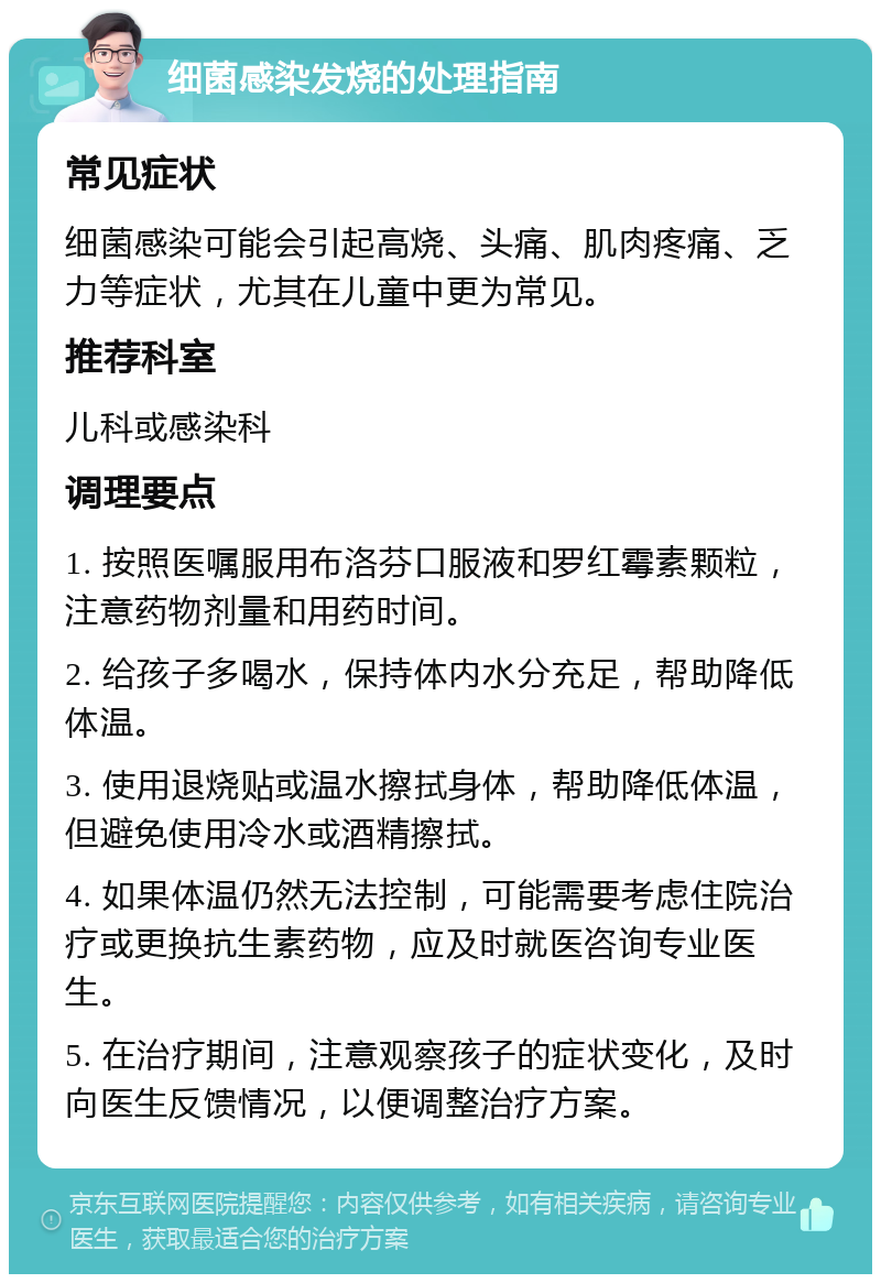 细菌感染发烧的处理指南 常见症状 细菌感染可能会引起高烧、头痛、肌肉疼痛、乏力等症状，尤其在儿童中更为常见。 推荐科室 儿科或感染科 调理要点 1. 按照医嘱服用布洛芬口服液和罗红霉素颗粒，注意药物剂量和用药时间。 2. 给孩子多喝水，保持体内水分充足，帮助降低体温。 3. 使用退烧贴或温水擦拭身体，帮助降低体温，但避免使用冷水或酒精擦拭。 4. 如果体温仍然无法控制，可能需要考虑住院治疗或更换抗生素药物，应及时就医咨询专业医生。 5. 在治疗期间，注意观察孩子的症状变化，及时向医生反馈情况，以便调整治疗方案。