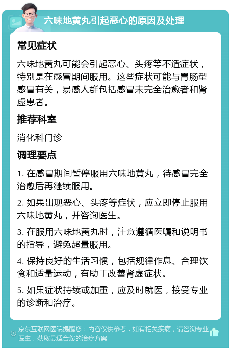 六味地黄丸引起恶心的原因及处理 常见症状 六味地黄丸可能会引起恶心、头疼等不适症状，特别是在感冒期间服用。这些症状可能与胃肠型感冒有关，易感人群包括感冒未完全治愈者和肾虚患者。 推荐科室 消化科门诊 调理要点 1. 在感冒期间暂停服用六味地黄丸，待感冒完全治愈后再继续服用。 2. 如果出现恶心、头疼等症状，应立即停止服用六味地黄丸，并咨询医生。 3. 在服用六味地黄丸时，注意遵循医嘱和说明书的指导，避免超量服用。 4. 保持良好的生活习惯，包括规律作息、合理饮食和适量运动，有助于改善肾虚症状。 5. 如果症状持续或加重，应及时就医，接受专业的诊断和治疗。