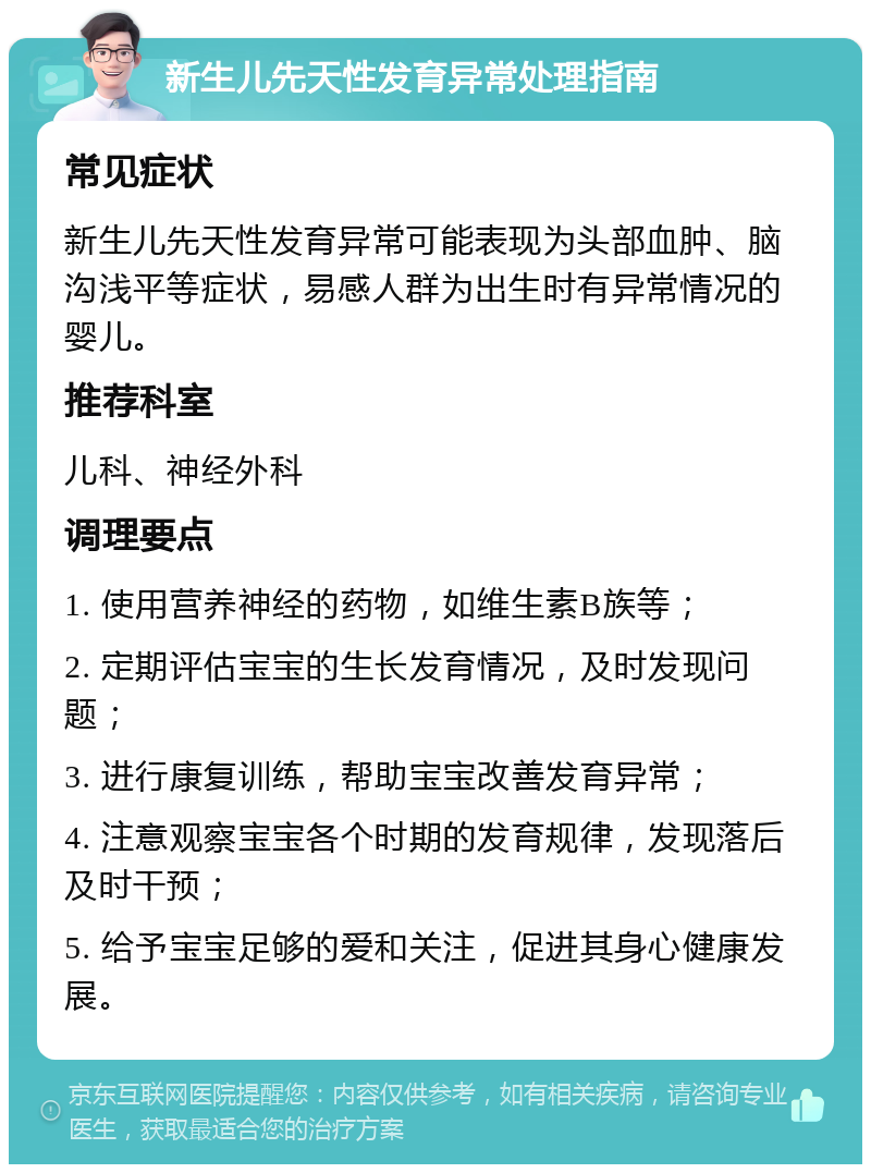 新生儿先天性发育异常处理指南 常见症状 新生儿先天性发育异常可能表现为头部血肿、脑沟浅平等症状，易感人群为出生时有异常情况的婴儿。 推荐科室 儿科、神经外科 调理要点 1. 使用营养神经的药物，如维生素B族等； 2. 定期评估宝宝的生长发育情况，及时发现问题； 3. 进行康复训练，帮助宝宝改善发育异常； 4. 注意观察宝宝各个时期的发育规律，发现落后及时干预； 5. 给予宝宝足够的爱和关注，促进其身心健康发展。