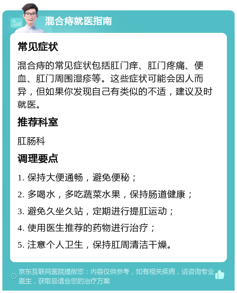 混合痔就医指南 常见症状 混合痔的常见症状包括肛门痒、肛门疼痛、便血、肛门周围湿疹等。这些症状可能会因人而异，但如果你发现自己有类似的不适，建议及时就医。 推荐科室 肛肠科 调理要点 1. 保持大便通畅，避免便秘； 2. 多喝水，多吃蔬菜水果，保持肠道健康； 3. 避免久坐久站，定期进行提肛运动； 4. 使用医生推荐的药物进行治疗； 5. 注意个人卫生，保持肛周清洁干燥。