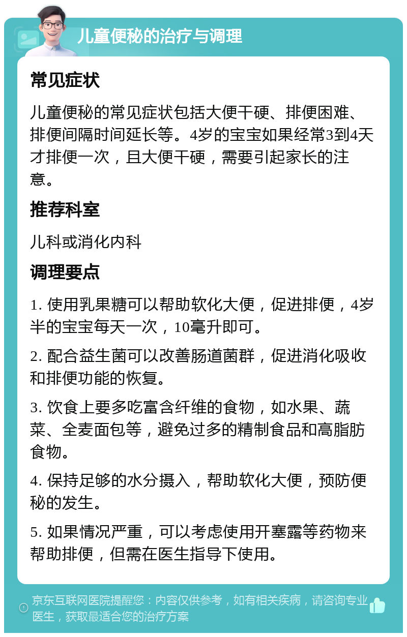 儿童便秘的治疗与调理 常见症状 儿童便秘的常见症状包括大便干硬、排便困难、排便间隔时间延长等。4岁的宝宝如果经常3到4天才排便一次，且大便干硬，需要引起家长的注意。 推荐科室 儿科或消化内科 调理要点 1. 使用乳果糖可以帮助软化大便，促进排便，4岁半的宝宝每天一次，10毫升即可。 2. 配合益生菌可以改善肠道菌群，促进消化吸收和排便功能的恢复。 3. 饮食上要多吃富含纤维的食物，如水果、蔬菜、全麦面包等，避免过多的精制食品和高脂肪食物。 4. 保持足够的水分摄入，帮助软化大便，预防便秘的发生。 5. 如果情况严重，可以考虑使用开塞露等药物来帮助排便，但需在医生指导下使用。