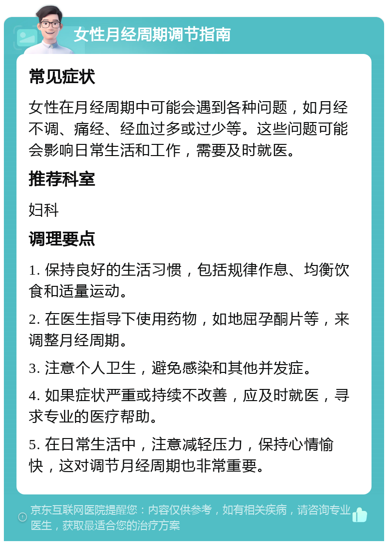 女性月经周期调节指南 常见症状 女性在月经周期中可能会遇到各种问题，如月经不调、痛经、经血过多或过少等。这些问题可能会影响日常生活和工作，需要及时就医。 推荐科室 妇科 调理要点 1. 保持良好的生活习惯，包括规律作息、均衡饮食和适量运动。 2. 在医生指导下使用药物，如地屈孕酮片等，来调整月经周期。 3. 注意个人卫生，避免感染和其他并发症。 4. 如果症状严重或持续不改善，应及时就医，寻求专业的医疗帮助。 5. 在日常生活中，注意减轻压力，保持心情愉快，这对调节月经周期也非常重要。