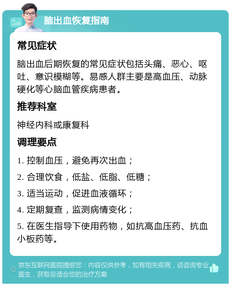 脑出血恢复指南 常见症状 脑出血后期恢复的常见症状包括头痛、恶心、呕吐、意识模糊等。易感人群主要是高血压、动脉硬化等心脑血管疾病患者。 推荐科室 神经内科或康复科 调理要点 1. 控制血压，避免再次出血； 2. 合理饮食，低盐、低脂、低糖； 3. 适当运动，促进血液循环； 4. 定期复查，监测病情变化； 5. 在医生指导下使用药物，如抗高血压药、抗血小板药等。