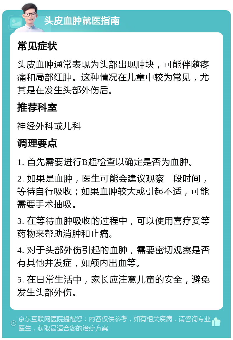 头皮血肿就医指南 常见症状 头皮血肿通常表现为头部出现肿块，可能伴随疼痛和局部红肿。这种情况在儿童中较为常见，尤其是在发生头部外伤后。 推荐科室 神经外科或儿科 调理要点 1. 首先需要进行B超检查以确定是否为血肿。 2. 如果是血肿，医生可能会建议观察一段时间，等待自行吸收；如果血肿较大或引起不适，可能需要手术抽吸。 3. 在等待血肿吸收的过程中，可以使用喜疗妥等药物来帮助消肿和止痛。 4. 对于头部外伤引起的血肿，需要密切观察是否有其他并发症，如颅内出血等。 5. 在日常生活中，家长应注意儿童的安全，避免发生头部外伤。