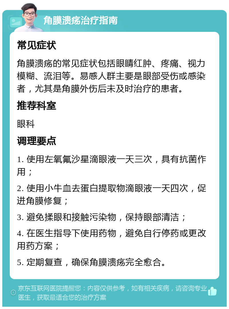 角膜溃疡治疗指南 常见症状 角膜溃疡的常见症状包括眼睛红肿、疼痛、视力模糊、流泪等。易感人群主要是眼部受伤或感染者，尤其是角膜外伤后未及时治疗的患者。 推荐科室 眼科 调理要点 1. 使用左氧氟沙星滴眼液一天三次，具有抗菌作用； 2. 使用小牛血去蛋白提取物滴眼液一天四次，促进角膜修复； 3. 避免揉眼和接触污染物，保持眼部清洁； 4. 在医生指导下使用药物，避免自行停药或更改用药方案； 5. 定期复查，确保角膜溃疡完全愈合。