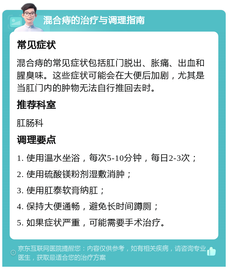 混合痔的治疗与调理指南 常见症状 混合痔的常见症状包括肛门脱出、胀痛、出血和腥臭味。这些症状可能会在大便后加剧，尤其是当肛门内的肿物无法自行推回去时。 推荐科室 肛肠科 调理要点 1. 使用温水坐浴，每次5-10分钟，每日2-3次； 2. 使用硫酸镁粉剂湿敷消肿； 3. 使用肛泰软膏纳肛； 4. 保持大便通畅，避免长时间蹲厕； 5. 如果症状严重，可能需要手术治疗。