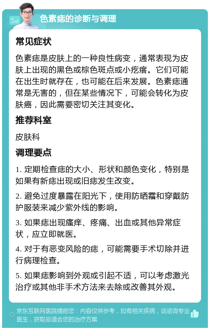 色素痣的诊断与调理 常见症状 色素痣是皮肤上的一种良性病变，通常表现为皮肤上出现的黑色或棕色斑点或小疙瘩。它们可能在出生时就存在，也可能在后来发展。色素痣通常是无害的，但在某些情况下，可能会转化为皮肤癌，因此需要密切关注其变化。 推荐科室 皮肤科 调理要点 1. 定期检查痣的大小、形状和颜色变化，特别是如果有新痣出现或旧痣发生改变。 2. 避免过度暴露在阳光下，使用防晒霜和穿戴防护服装来减少紫外线的影响。 3. 如果痣出现瘙痒、疼痛、出血或其他异常症状，应立即就医。 4. 对于有恶变风险的痣，可能需要手术切除并进行病理检查。 5. 如果痣影响到外观或引起不适，可以考虑激光治疗或其他非手术方法来去除或改善其外观。