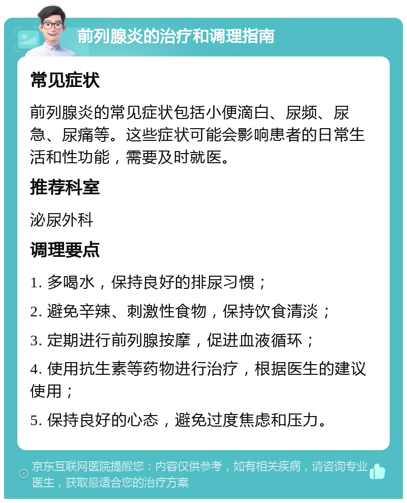 前列腺炎的治疗和调理指南 常见症状 前列腺炎的常见症状包括小便滴白、尿频、尿急、尿痛等。这些症状可能会影响患者的日常生活和性功能，需要及时就医。 推荐科室 泌尿外科 调理要点 1. 多喝水，保持良好的排尿习惯； 2. 避免辛辣、刺激性食物，保持饮食清淡； 3. 定期进行前列腺按摩，促进血液循环； 4. 使用抗生素等药物进行治疗，根据医生的建议使用； 5. 保持良好的心态，避免过度焦虑和压力。